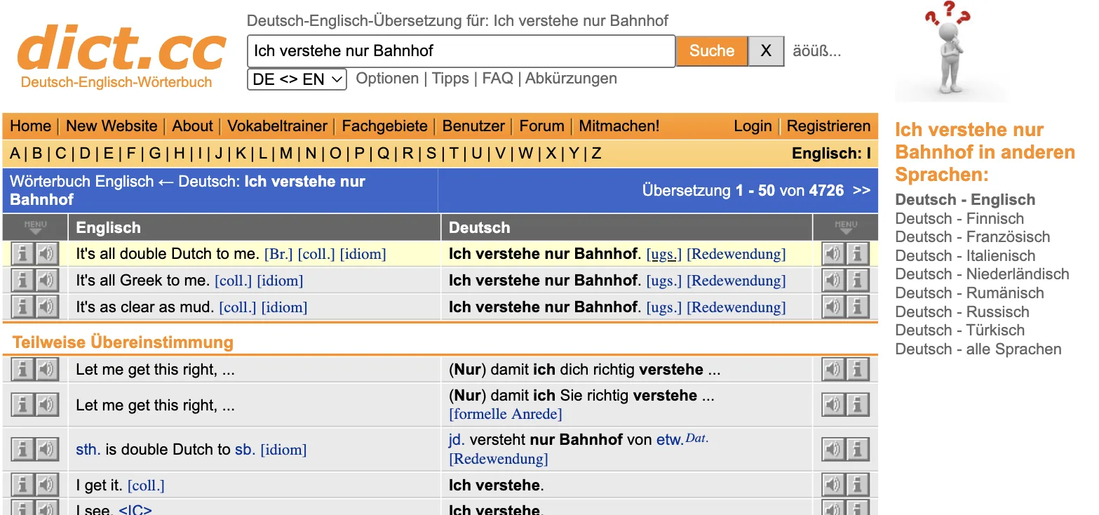 dict.cc-Ergebnis „Ich verstehe nur Bahnhof“: It's all double Dutch to me. [Br.] [coll.] [idiom], It's all Greek to me. [coll.] [idiom], It's as clear as mud. [coll.] [idiom]