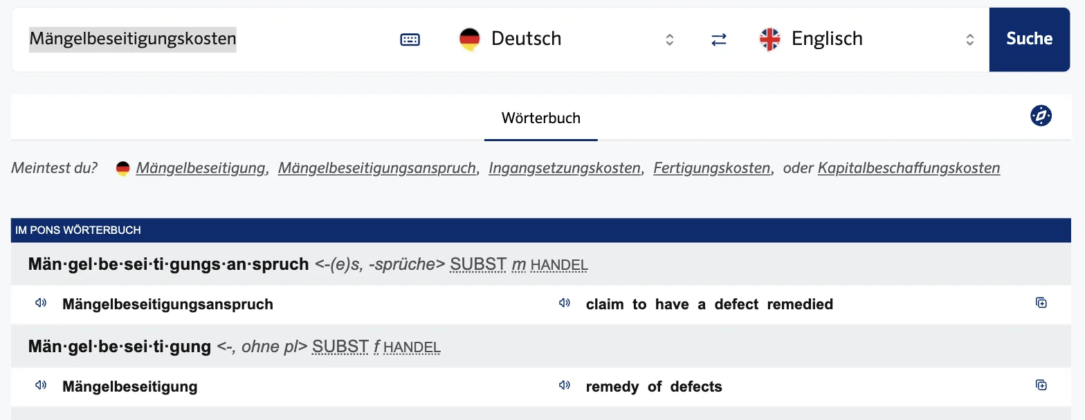 PONS zu „Mängelbeseitigungskosten“: „Meintest du? Mängelbeseitigung, Mängelbeseitigungsanspruch, Ingangsetzungskosten …“; Einträge Mängelbeseitigungsanspruch – claim to have a defect remedied, Mängelbeseitigung – remedy of defects